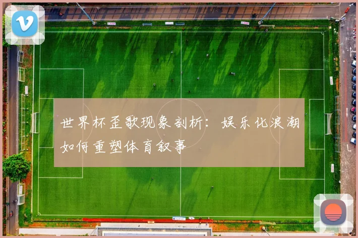世界杯歪歌现象剖析:娱乐化浪潮如何重塑体育叙事