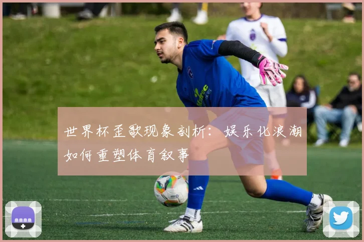 世界杯歪歌现象剖析:娱乐化浪潮如何重塑体育叙事