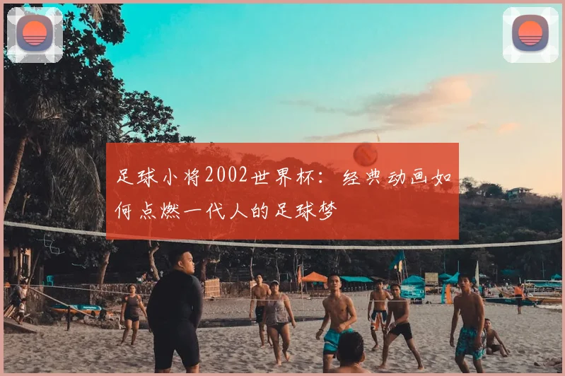 足球小将2002世界杯：经典动画如何点燃一代人的足球梦