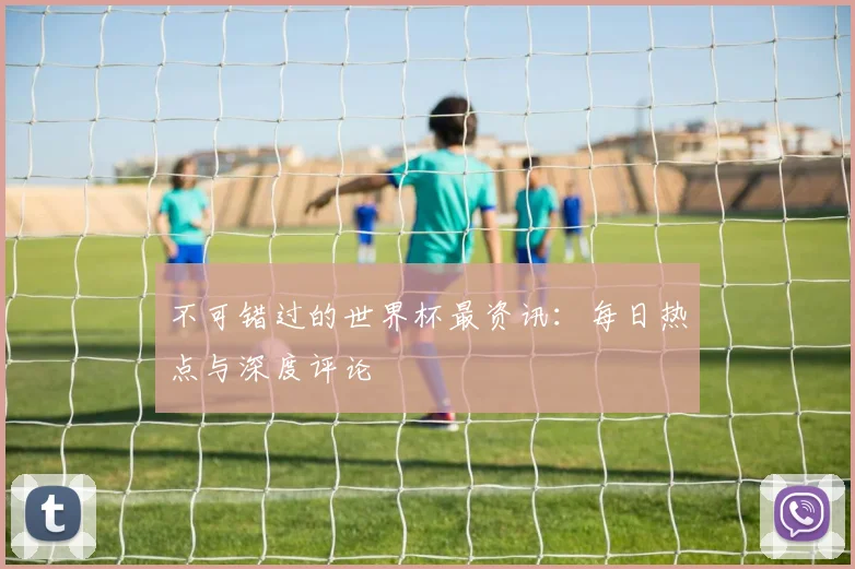 不可错过的世界杯最资讯:每日热点与深度评论