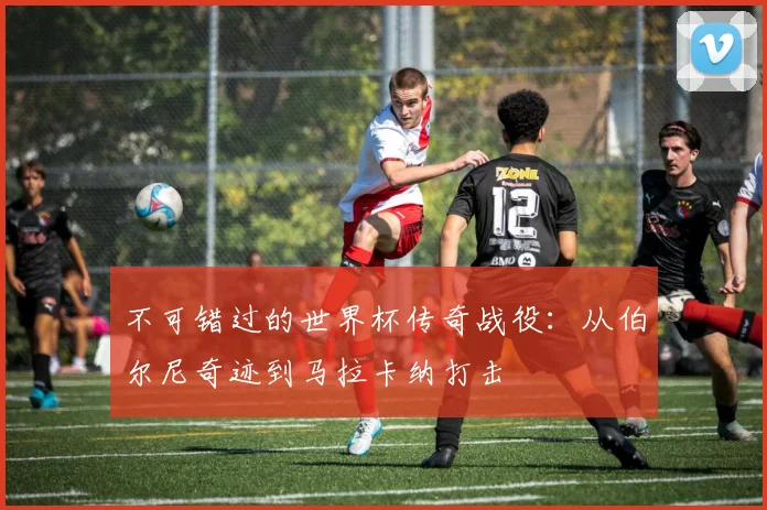 不可错过的世界杯传奇战役:从伯尔尼奇迹到马拉卡纳打击