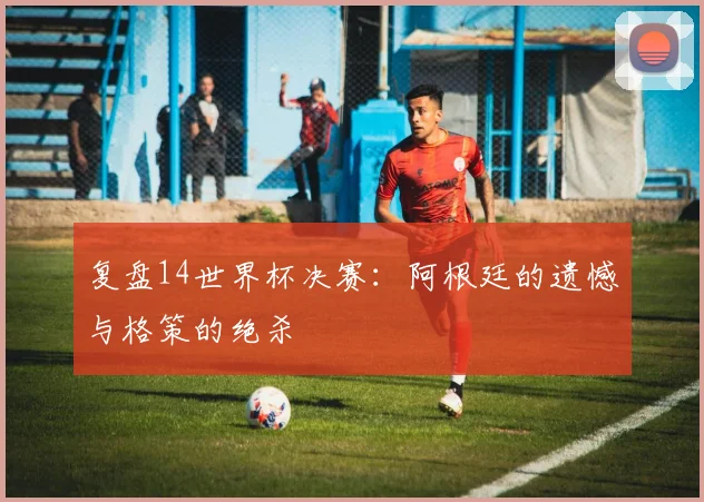 复盘14世界杯决赛：阿根廷的遗憾与格策的绝杀