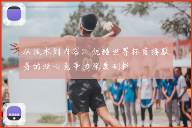 从技术到内容:优酷世界杯直播服务的核心竞争力深度剖析