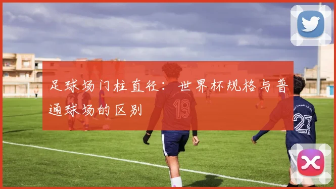 足球场门柱直径：世界杯规格与普通球场的区别