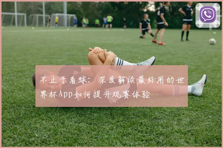 不止于看球:深度解读最好用的世界杯App如何提升观赛体验
