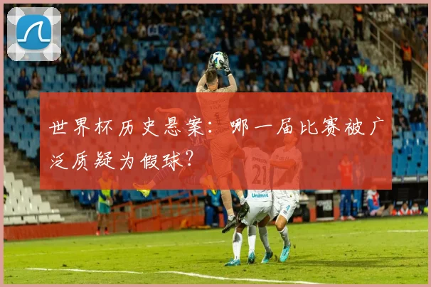 世界杯历史悬案:哪一届比赛被广泛质疑为假球?