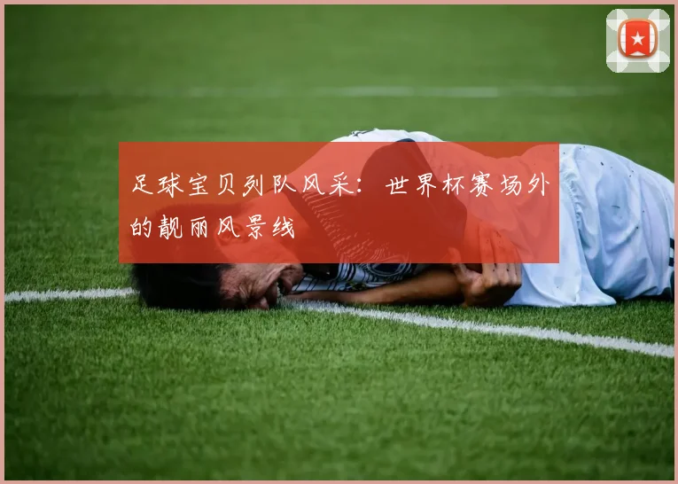 足球宝贝列队风采：世界杯赛场外的靓丽风景线