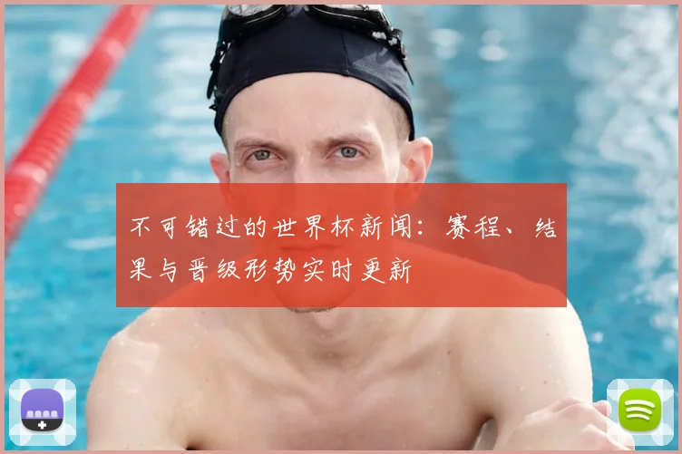 不可错过的世界杯新闻:赛程、结果与晋级形势实时更新