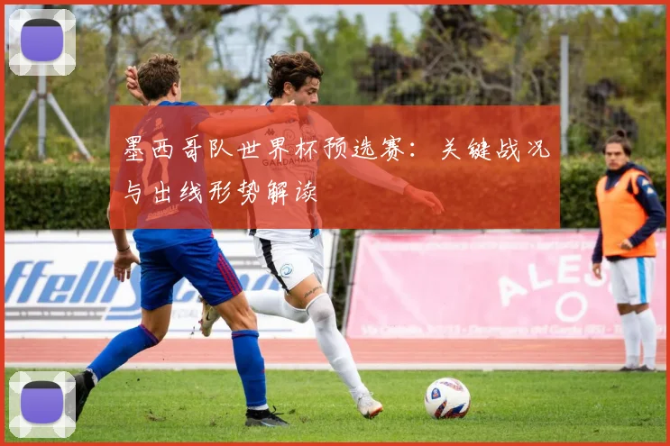 墨西哥队世界杯预选赛：关键战况与出线形势解读