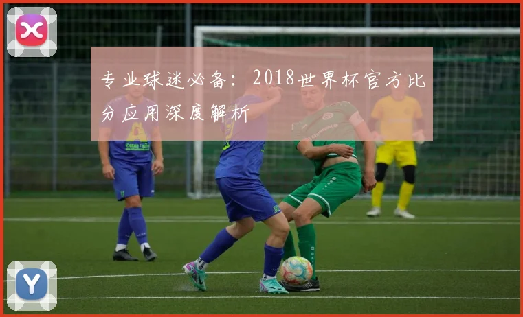 专业球迷必备:2018世界杯官方比分应用深度解析