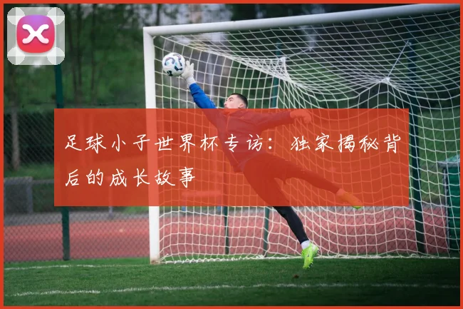 足球小子世界杯专访：独家揭秘背后的成长故事