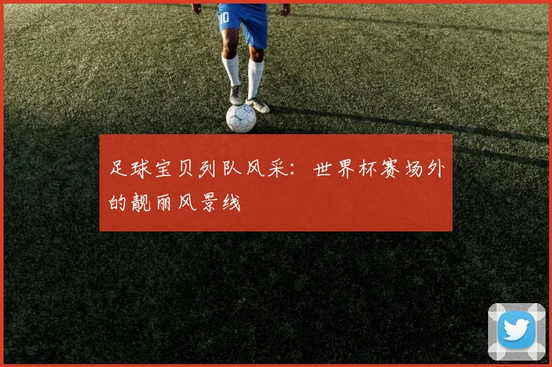 足球宝贝列队风采：世界杯赛场外的靓丽风景线