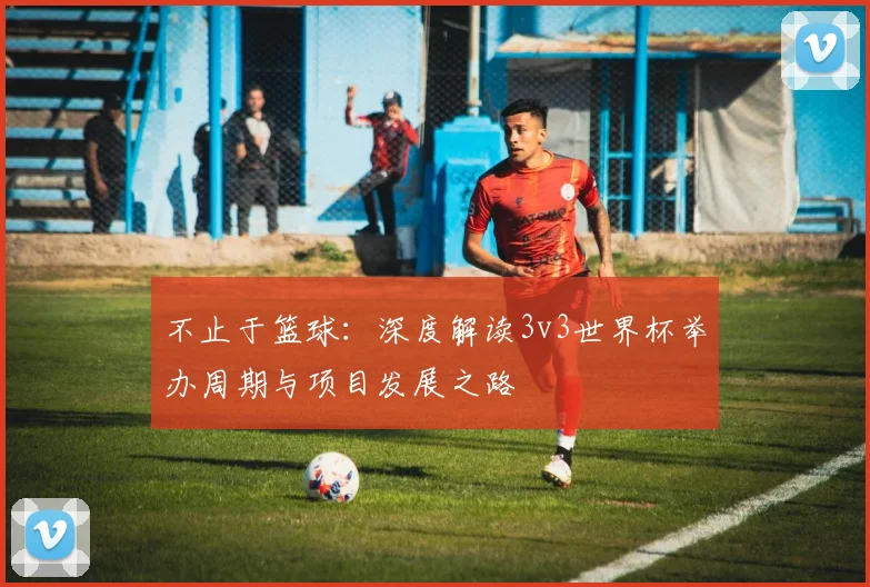 不止于篮球:深度解读3v3世界杯举办周期与项目发展之路