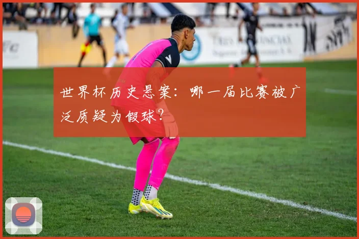 世界杯历史悬案:哪一届比赛被广泛质疑为假球?