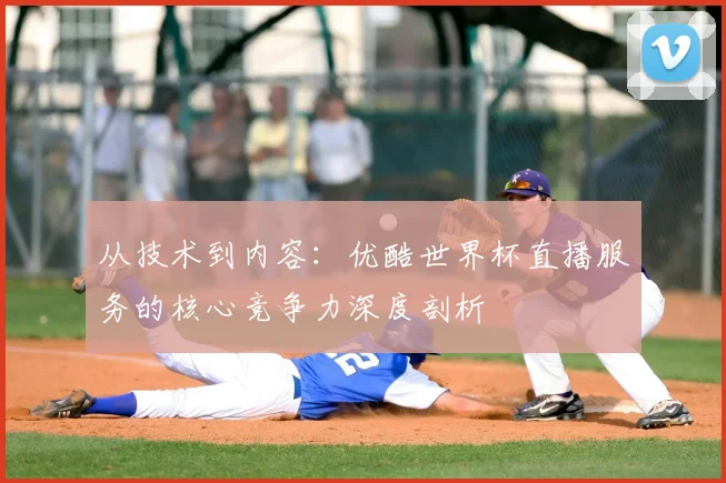 从技术到内容:优酷世界杯直播服务的核心竞争力深度剖析