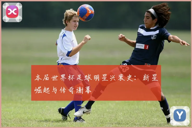 本届世界杯足球明星兴衰史：新星崛起与传奇谢幕