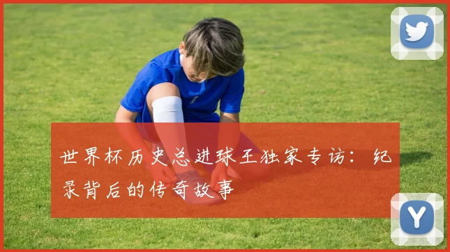 世界杯历史总进球王独家专访:纪录背后的传奇故事