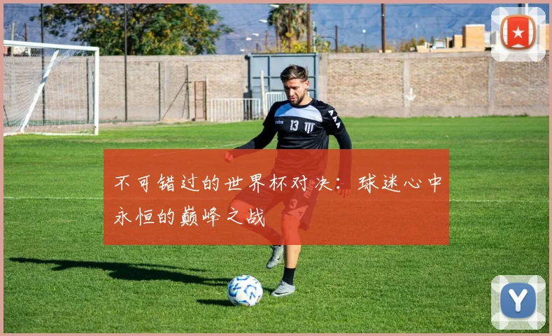 不可错过的世界杯对决:球迷心中永恒的巅峰之战