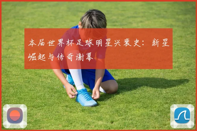 本届世界杯足球明星兴衰史：新星崛起与传奇谢幕