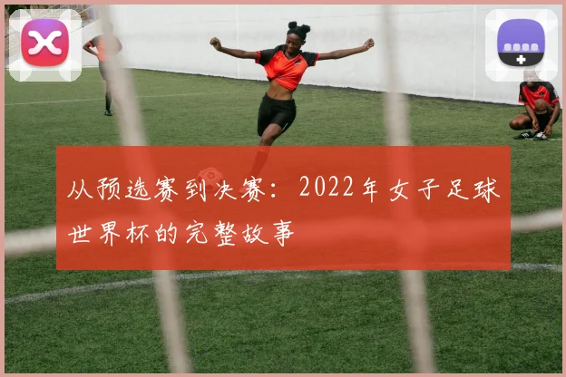 从预选赛到决赛：2022年女子足球世界杯的完整故事