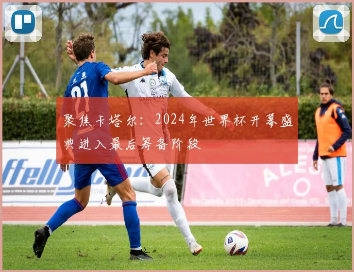 聚焦卡塔尔：2024年世界杯开幕盛典进入最后筹备阶段
