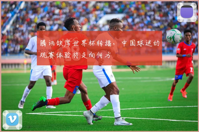 腾讯缺席世界杯转播，中国球迷的观赛体验将走向何方