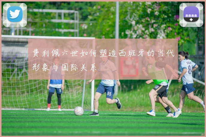 费利佩六世如何塑造西班牙的当代形象与国际关系